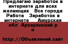 Предлагаю,заработок в интернете для всех желающих - Все города Работа » Заработок в интернете   . Амурская обл.,Архаринский р-н